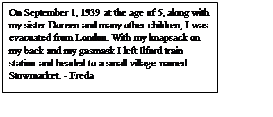 Text Box: On September 1, 1939 at the age of 5, along with my sister Doreen and many other children, I was evacuated from London. With my knapsack on my back and my gasmask I left Ilford train station and headed to a small village named Stowmarket. - Freda

